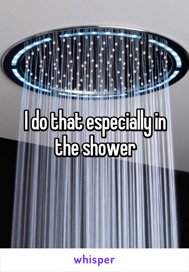I do that especially in the shower