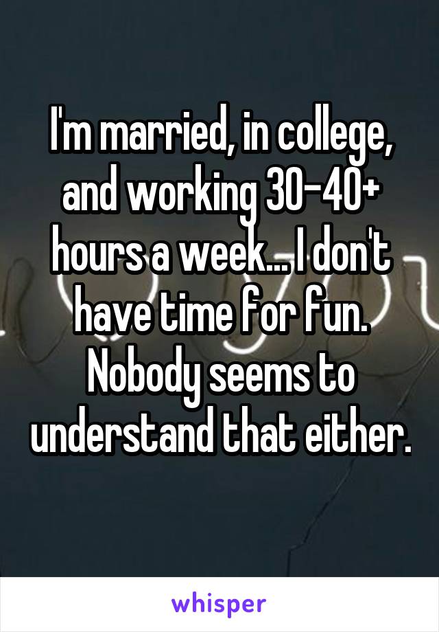 I'm married, in college, and working 30-40+ hours a week... I don't have time for fun. Nobody seems to understand that either. 