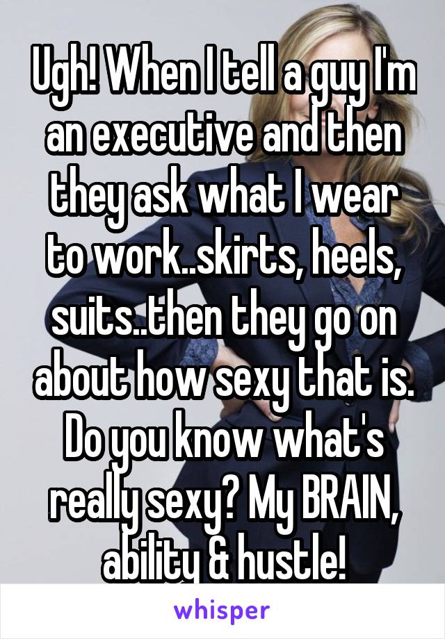 Ugh! When I tell a guy I'm an executive and then they ask what I wear to work..skirts, heels, suits..then they go on about how sexy that is. Do you know what's really sexy? My BRAIN, ability & hustle!