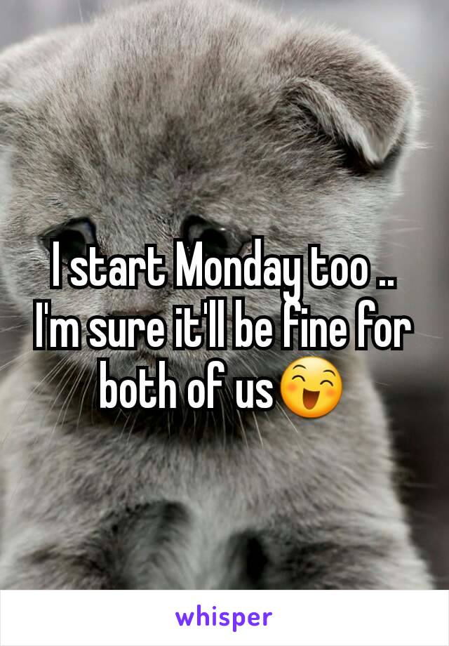 I start Monday too .. I'm sure it'll be fine for both of us😄