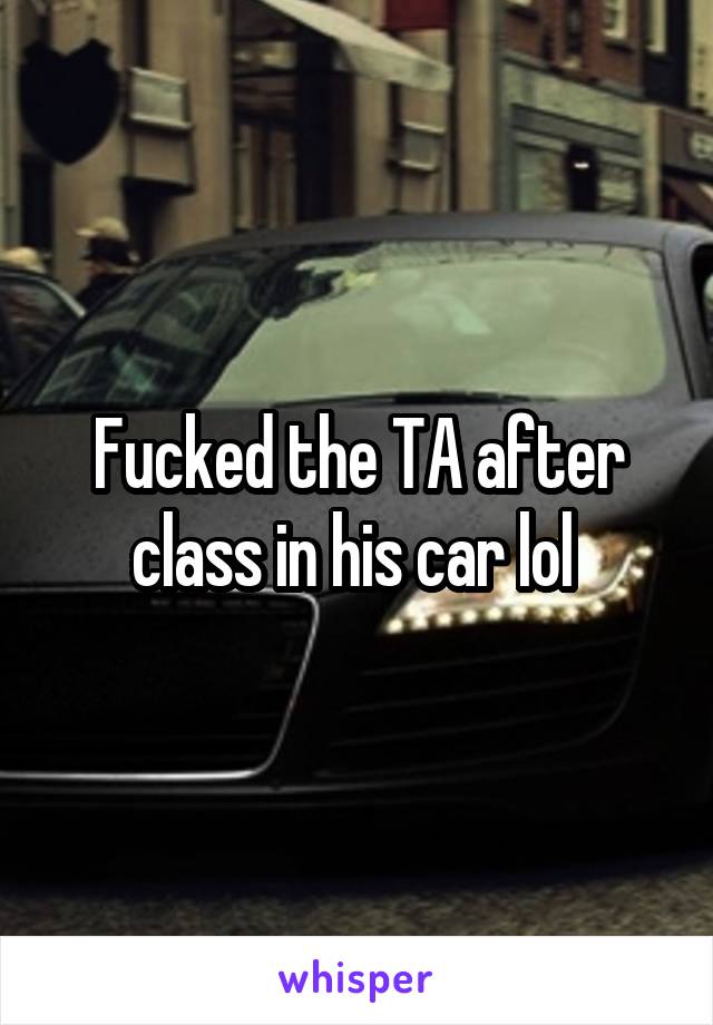 Fucked the TA after class in his car lol 