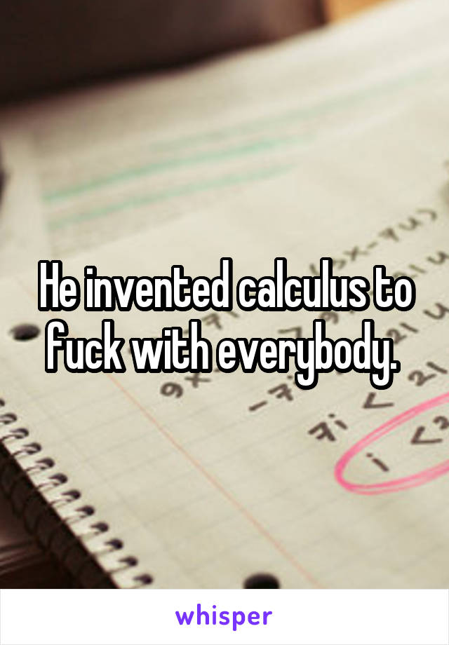 He invented calculus to fuck with everybody. 