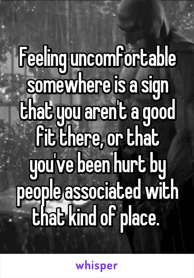 Feeling uncomfortable somewhere is a sign that you aren't a good fit there, or that you've been hurt by people associated with that kind of place. 