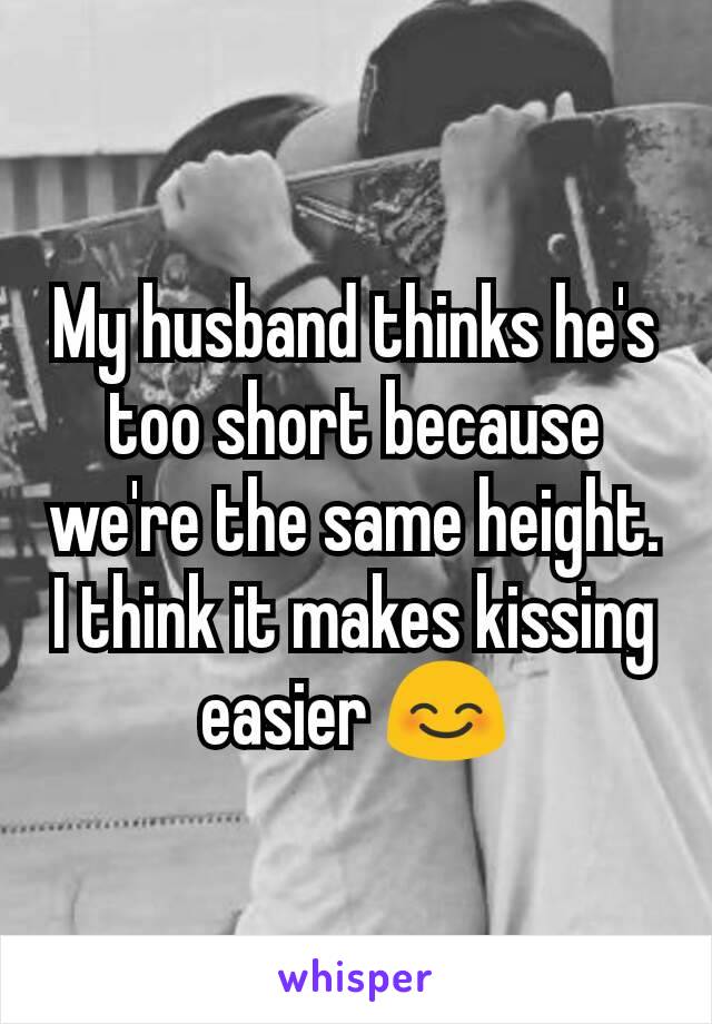 My husband thinks he's too short because we're the same height. I think it makes kissing easier ðŸ˜Š