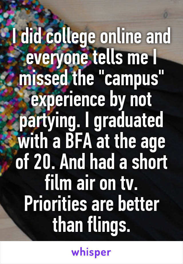 I did college online and everyone tells me I missed the "campus" experience by not partying. I graduated with a BFA at the age of 20. And had a short film air on tv. Priorities are better than flings.