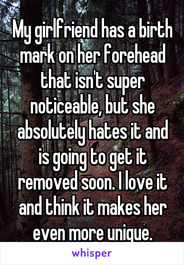 My girlfriend has a birth mark on her forehead that isn't super noticeable, but she absolutely hates it and is going to get it removed soon. I love it and think it makes her even more unique.