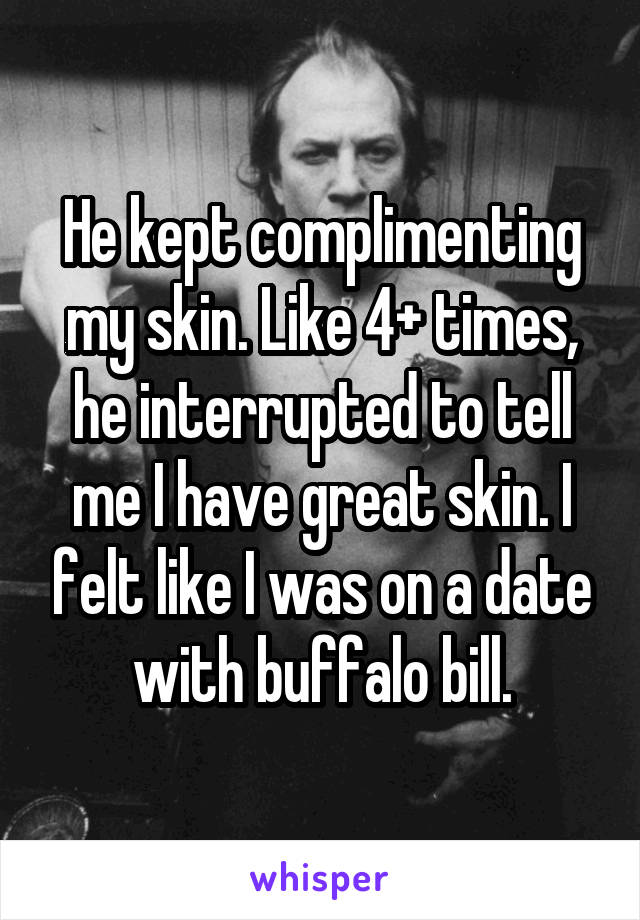He kept complimenting my skin. Like 4+ times, he interrupted to tell me I have great skin. I felt like I was on a date with buffalo bill.