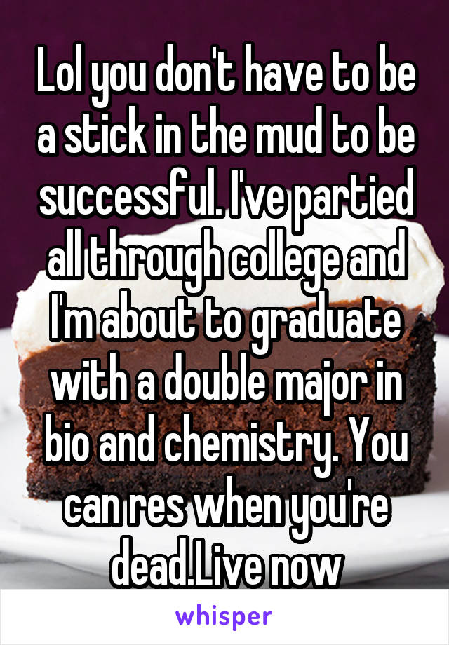 Lol you don't have to be a stick in the mud to be successful. I've partied all through college and I'm about to graduate with a double major in bio and chemistry. You can res when you're dead.Live now