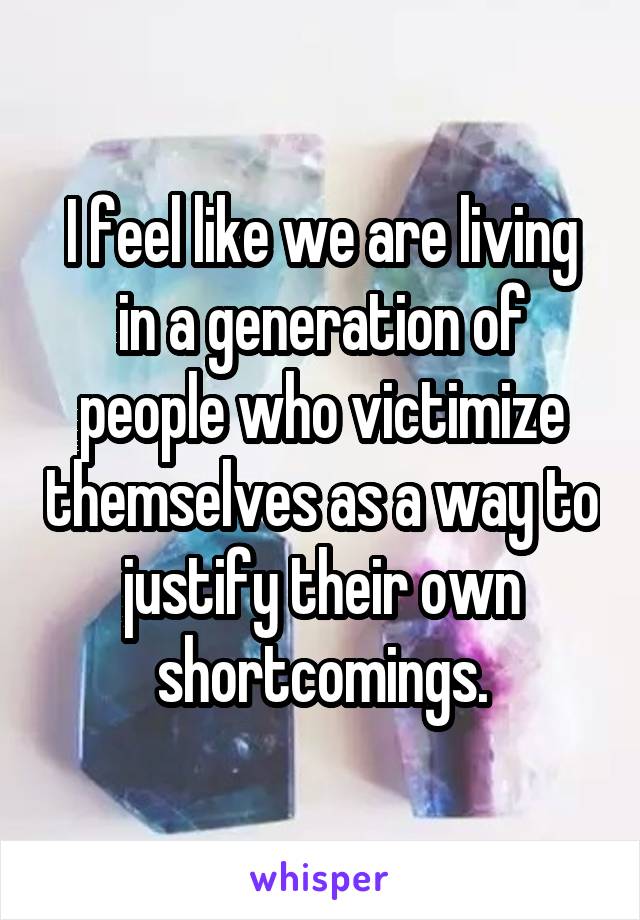 I feel like we are living in a generation of people who victimize themselves as a way to justify their own shortcomings.