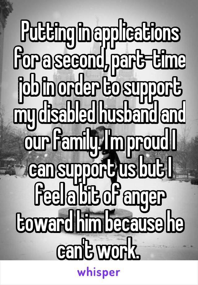 Putting in applications for a second, part-time job in order to support my disabled husband and our family. I'm proud I can support us but I feel a bit of anger toward him because he can't work. 