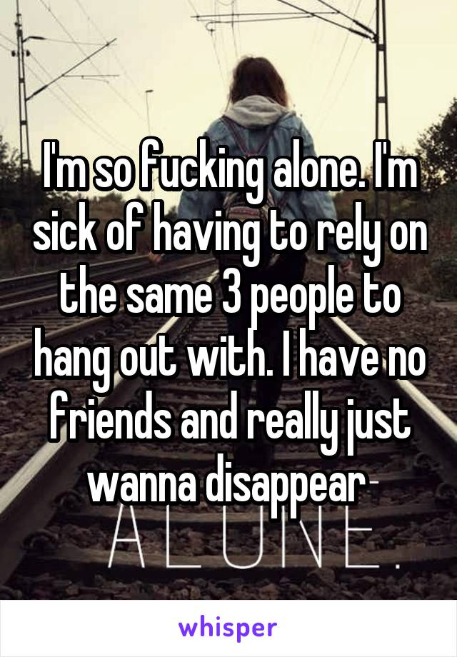 I'm so fucking alone. I'm sick of having to rely on the same 3 people to hang out with. I have no friends and really just wanna disappear 