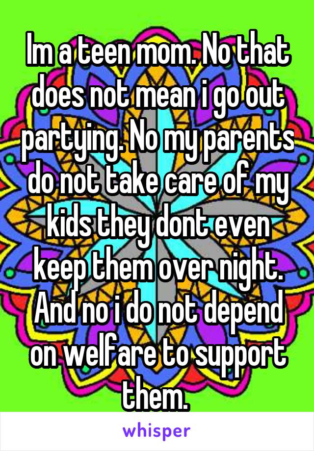 Im a teen mom. No that does not mean i go out partying. No my parents do not take care of my kids they dont even keep them over night. And no i do not depend on welfare to support them. 