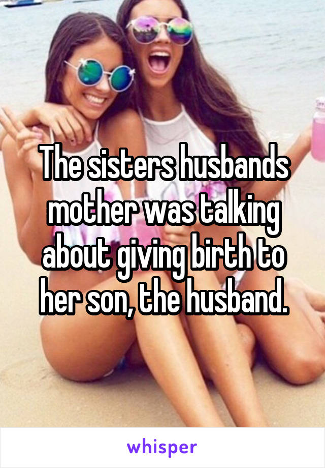 The sisters husbands mother was talking about giving birth to her son, the husband.