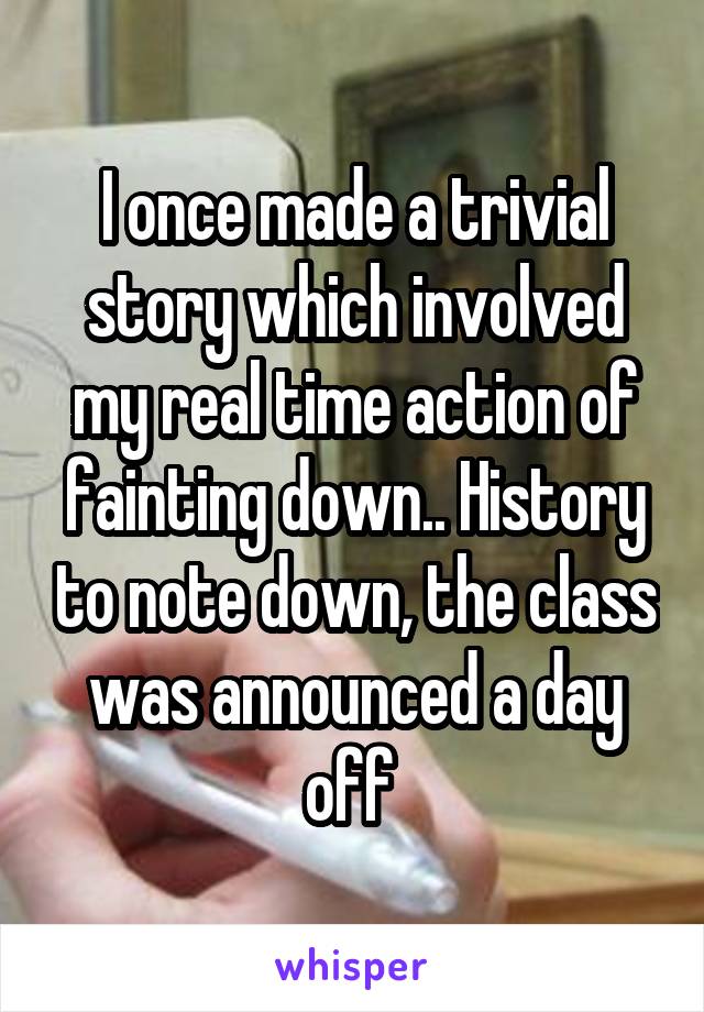 I once made a trivial story which involved my real time action of fainting down.. History to note down, the class was announced a day off 