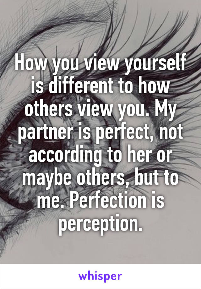 How you view yourself is different to how others view you. My partner is perfect, not according to her or maybe others, but to me. Perfection is perception.