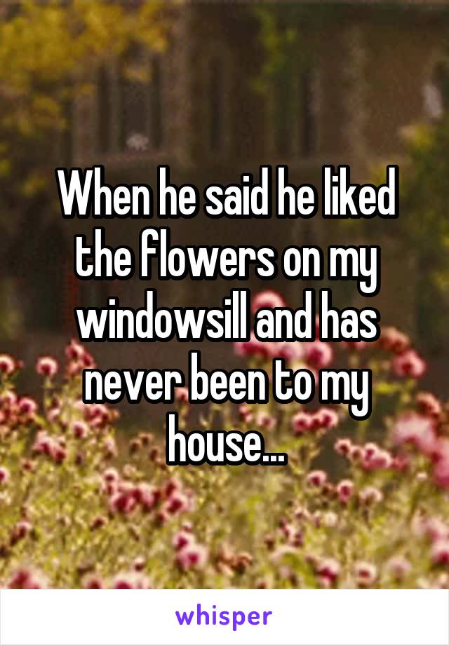 When he said he liked the flowers on my windowsill and has never been to my house...