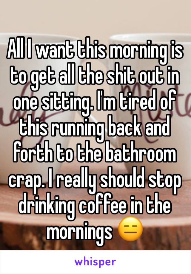 All I want this morning is to get all the shit out in one sitting. I'm tired of this running back and forth to the bathroom crap. I really should stop drinking coffee in the mornings 😑