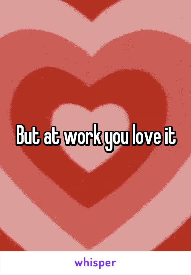 But at work you love it