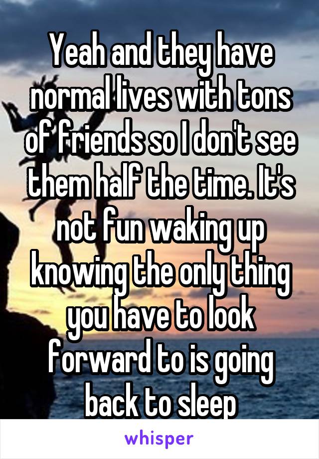 Yeah and they have normal lives with tons of friends so I don't see them half the time. It's not fun waking up knowing the only thing you have to look forward to is going back to sleep