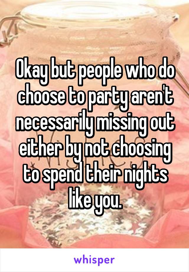 Okay but people who do choose to party aren't necessarily missing out either by not choosing to spend their nights like you.