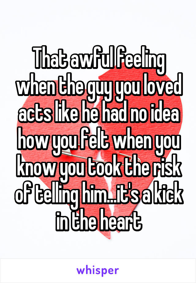 That awful feeling when the guy you loved acts like he had no idea how you felt when you know you took the risk of telling him...it's a kick in the heart
