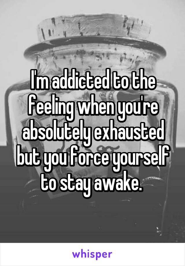 I'm addicted to the feeling when you're absolutely exhausted but you force yourself to stay awake. 