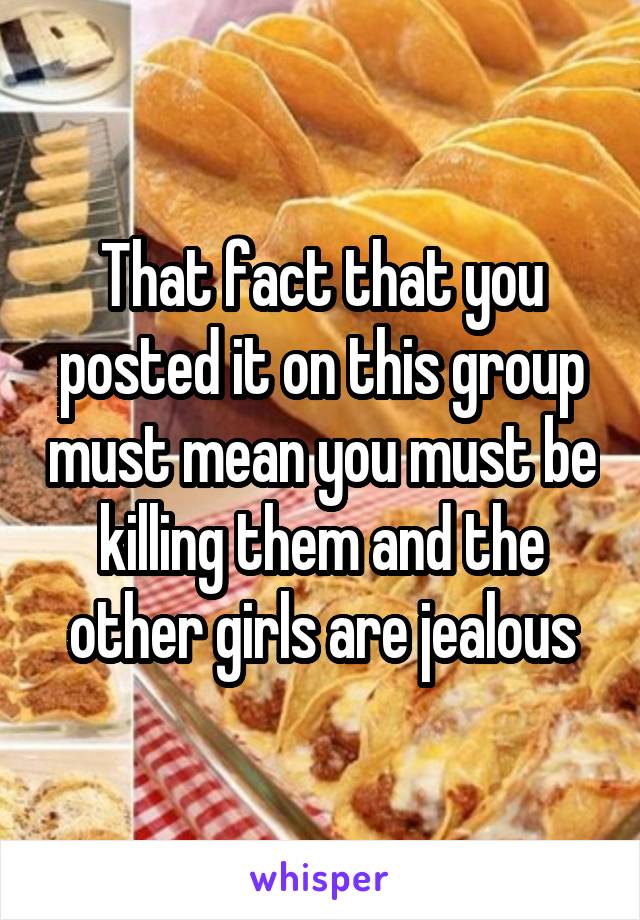 That fact that you posted it on this group must mean you must be killing them and the other girls are jealous