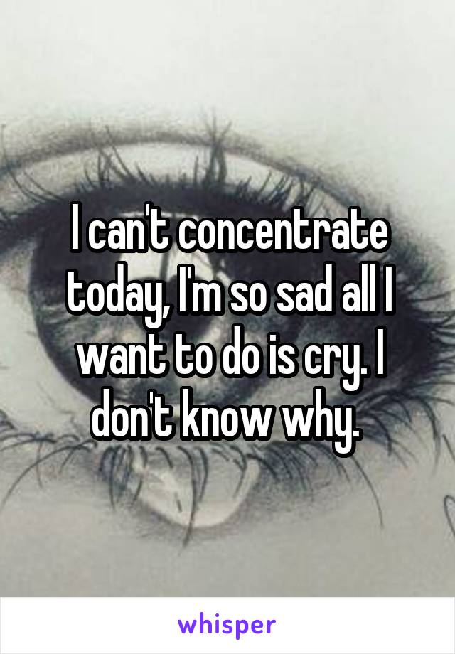 I can't concentrate today, I'm so sad all I want to do is cry. I don't know why. 