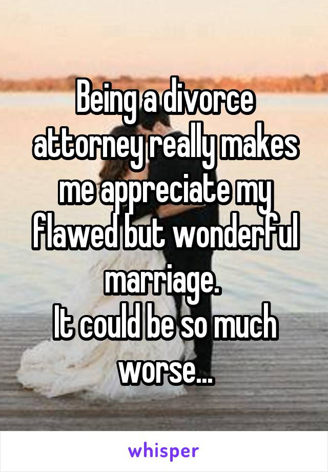 Being a divorce attorney really makes me appreciate my flawed but wonderful marriage. 
It could be so much worse...