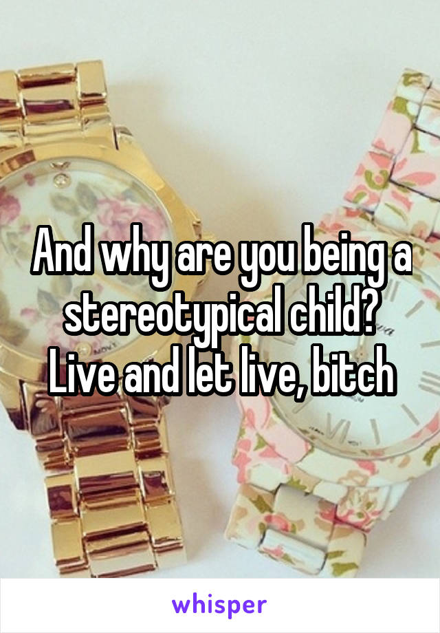 And why are you being a stereotypical child? Live and let live, bitch