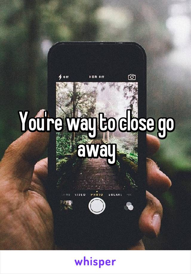 You're way to close go away