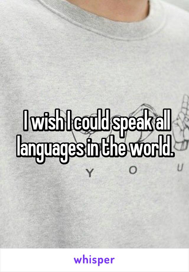  I wish I could speak all languages in the world.
