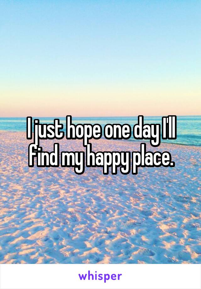 I just hope one day I'll find my happy place.