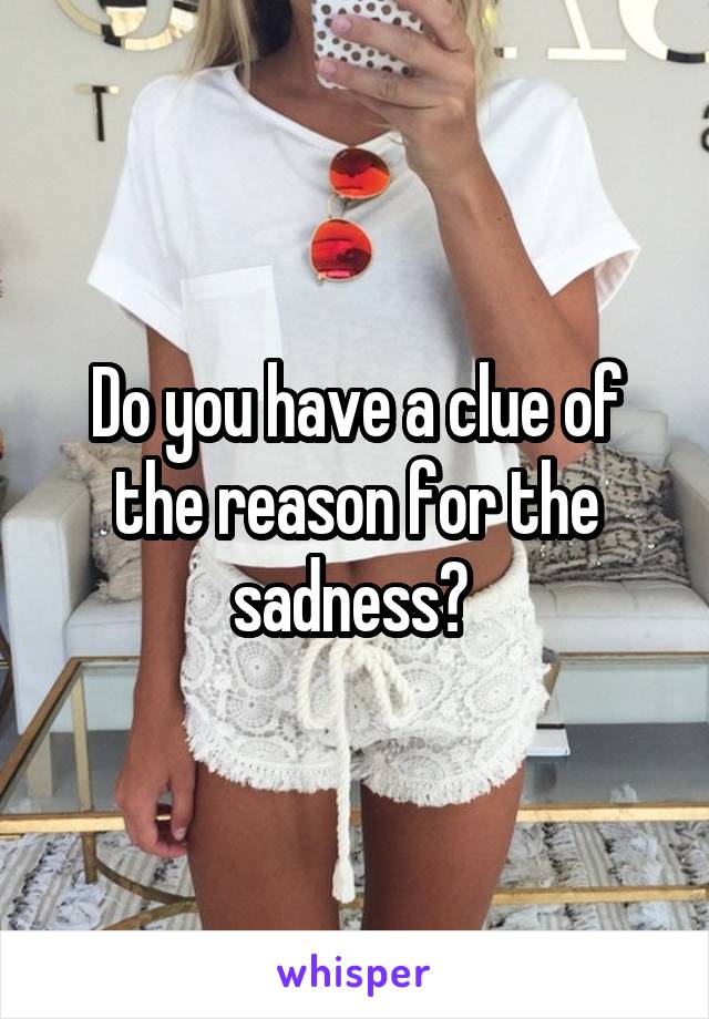 Do you have a clue of the reason for the sadness? 