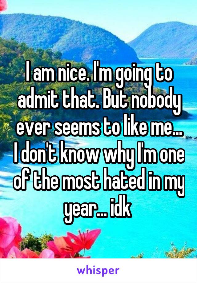 I am nice. I'm going to admit that. But nobody ever seems to like me... I don't know why I'm one of the most hated in my year... idk 