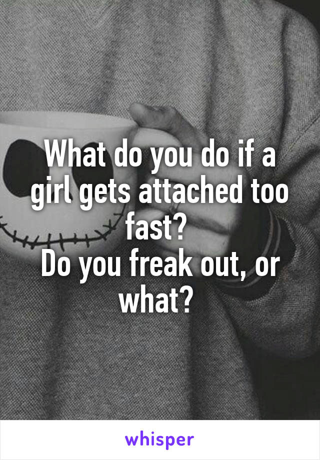 What do you do if a girl gets attached too fast? 
Do you freak out, or what? 