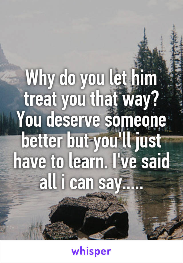 Why do you let him treat you that way? You deserve someone better but you'll just have to learn. I've said all i can say.....