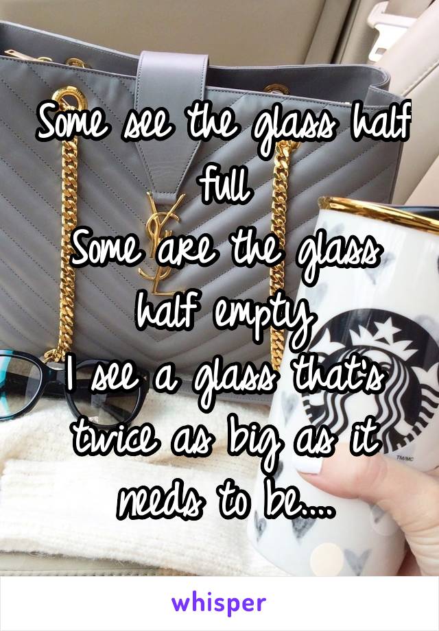 Some see the glass half full
Some are the glass half empty
I see a glass that's twice as big as it needs to be....
