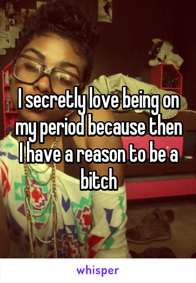 I secretly love being on my period because then I have a reason to be a bitch