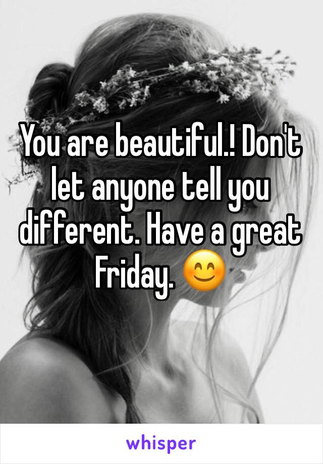 You are beautiful.! Don't let anyone tell you different. Have a great Friday. 😊