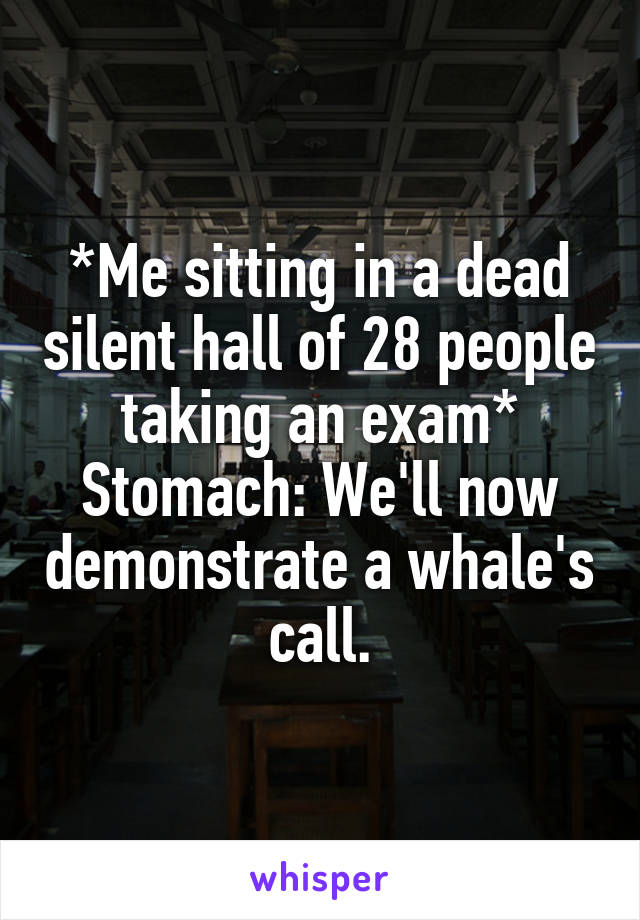 *Me sitting in a dead silent hall of 28 people taking an exam*
Stomach: We'll now demonstrate a whale's call.