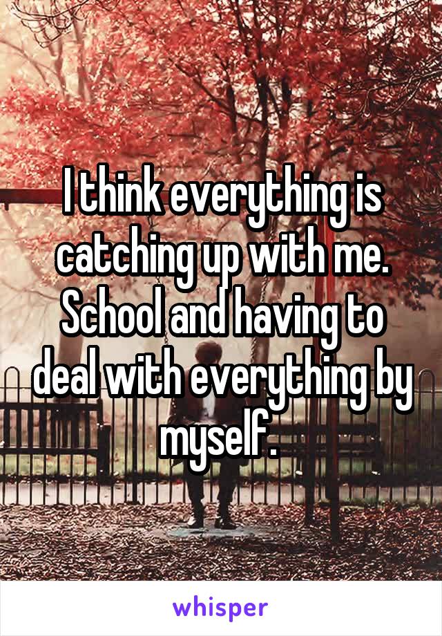 I think everything is catching up with me. School and having to deal with everything by myself. 