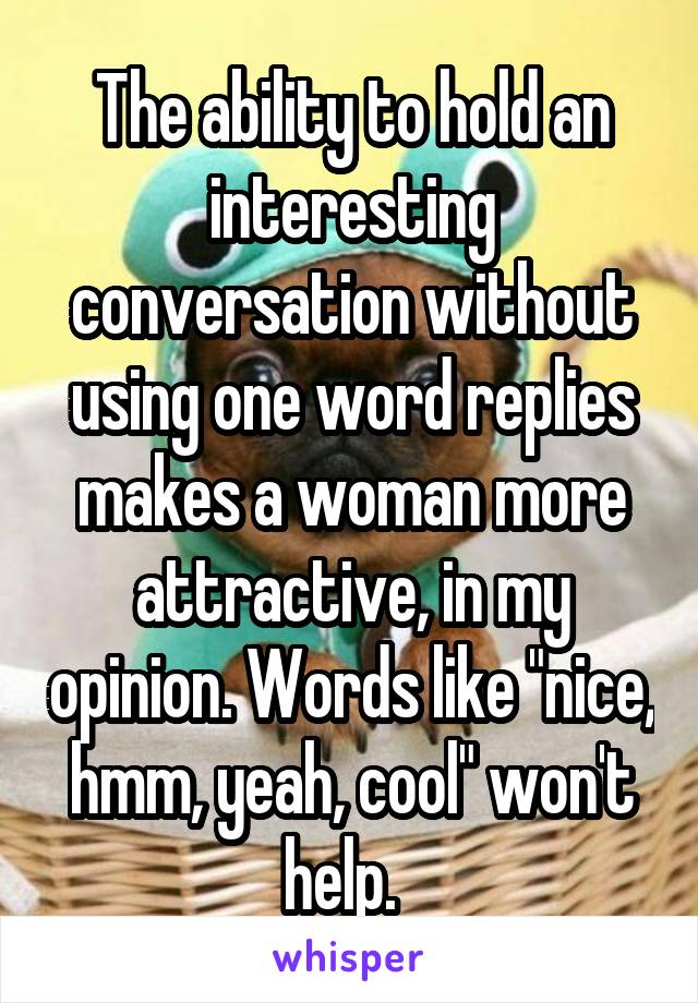 The ability to hold an interesting conversation without using one word replies makes a woman more attractive, in my opinion. Words like "nice, hmm, yeah, cool" won't help.  