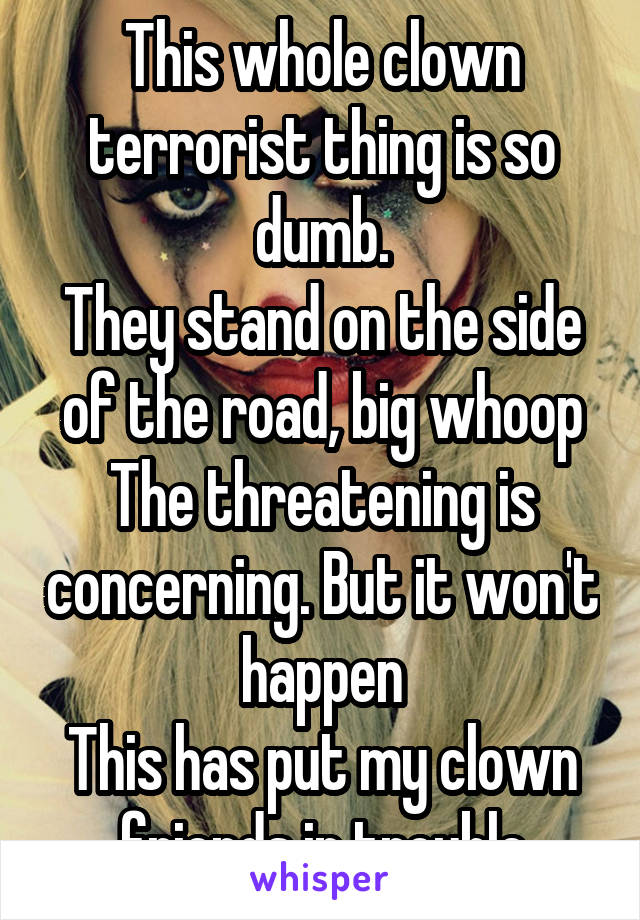This whole clown terrorist thing is so dumb.
They stand on the side of the road, big whoop
The threatening is concerning. But it won't happen
This has put my clown friends in trouble