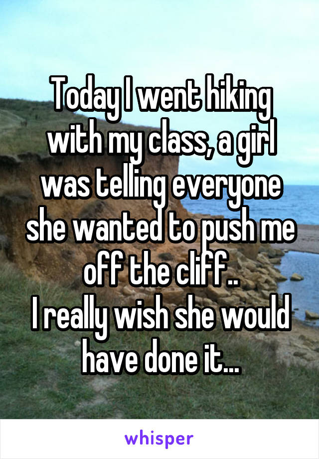 Today I went hiking with my class, a girl was telling everyone she wanted to push me off the cliff..
I really wish she would have done it...