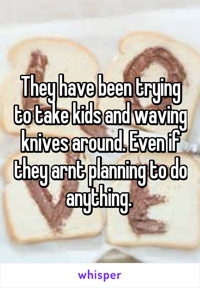 They have been trying to take kids and waving knives around. Even if they arnt planning to do anything. 