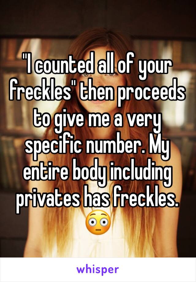 "I counted all of your freckles" then proceeds to give me a very specific number. My entire body including privates has freckles. 😳