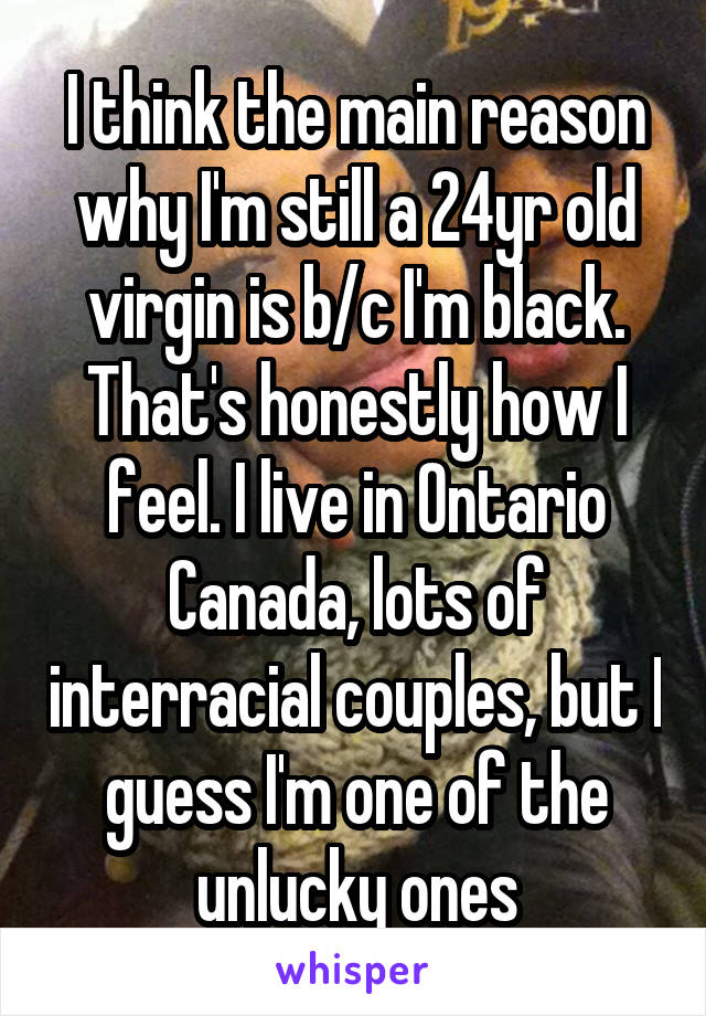 I think the main reason why I'm still a 24yr old virgin is b/c I'm black. That's honestly how I feel. I live in Ontario Canada, lots of interracial couples, but I guess I'm one of the unlucky ones