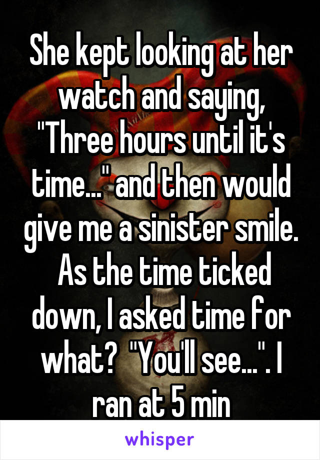 She kept looking at her watch and saying, "Three hours until it's time..." and then would give me a sinister smile.  As the time ticked down, I asked time for what?  "You'll see...". I ran at 5 min