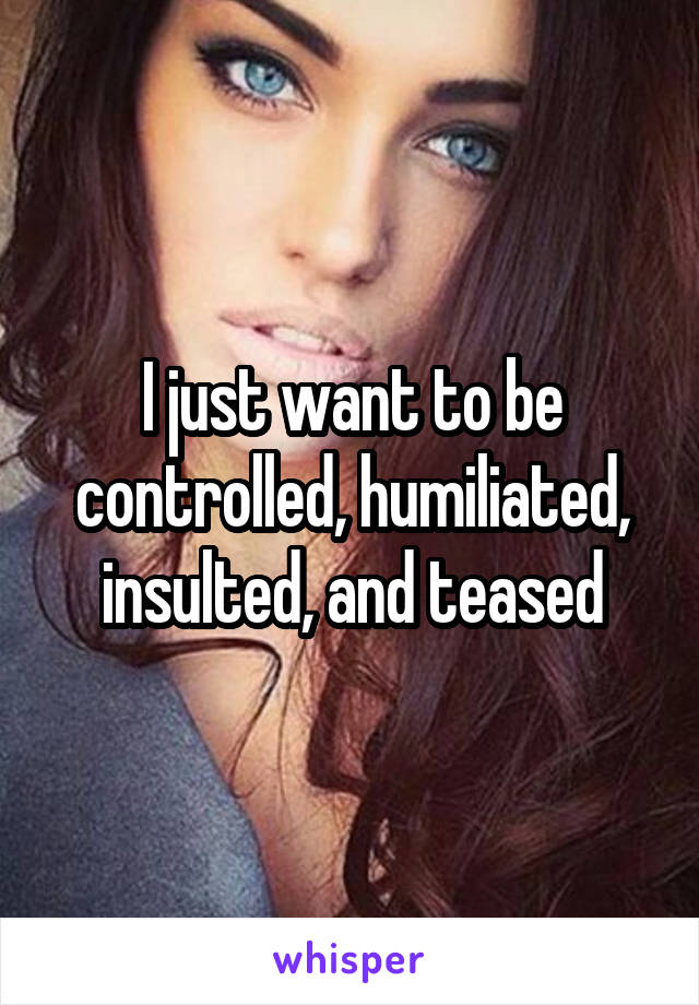 I just want to be controlled, humiliated, insulted, and teased